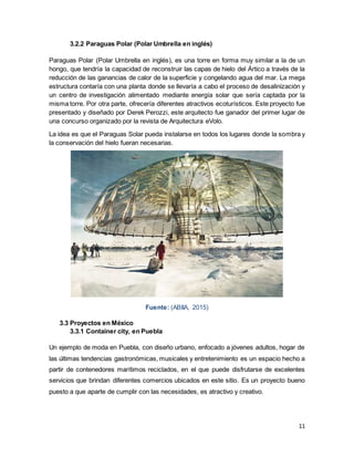 11
3.2.2 Paraguas Polar (Polar Umbrella en inglés)
Paraguas Polar (Polar Umbrella en inglés), es una torre en forma muy similar a la de un
hongo, que tendría la capacidad de reconstruir las capas de hielo del Ártico a través de la
reducción de las ganancias de calor de la superficie y congelando agua del mar. La mega
estructura contaría con una planta donde se llevaría a cabo el proceso de desalinización y
un centro de investigación alimentado mediante energía solar que sería captada por la
misma torre. Por otra parte, ofrecería diferentes atractivos ecoturísticos. Este proyecto fue
presentado y diseñado por Derek Perozzi, este arquitecto fue ganador del primer lugar de
una concurso organizado por la revista de Arquitectura eVolo.
La idea es que el Paraguas Solar pueda instalarse en todos los lugares donde la sombra y
la conservación del hielo fueran necesarias.
Fuente: (ABIIA, 2015)
3.3 Proyectos en México
3.3.1 Container city, en Puebla
Un ejemplo de moda en Puebla, con diseño urbano, enfocado a jóvenes adultos, hogar de
las últimas tendencias gastronómicas, musicales y entretenimiento es un espacio hecho a
partir de contenedores marítimos reciclados, en el que puede disfrutarse de excelentes
servicios que brindan diferentes comercios ubicados en este sitio. Es un proyecto bueno
puesto a que aparte de cumplir con las necesidades, es atractivo y creativo.
 