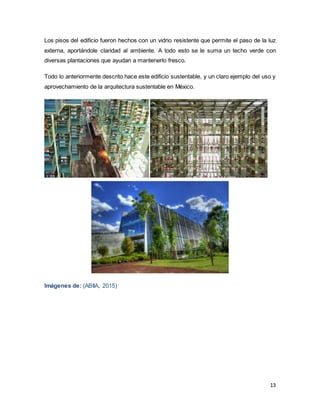 13
Los pisos del edificio fueron hechos con un vidrio resistente que permite el paso de la luz
externa, aportándole claridad al ambiente. A todo esto se le suma un techo verde con
diversas plantaciones que ayudan a mantenerlo fresco.
Todo lo anteriormente descrito hace este edificio sustentable, y un claro ejemplo del uso y
aprovechamiento de la arquitectura sustentable en México.
Imágenes de: (ABIIA, 2015)
 