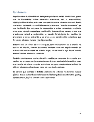 14
Conclusiones:
El problema de la contaminación es urgente y todos nos vemos involucrados, por lo
que es fundamental utilizar materiales adecuados para la sostenibilidad;
biodegradables, térmicos, naturales, energía fotovoltaica, entre muchos otros. Por lo
que genera un área de oportunidad para nuestra carrera; “Ingeniería ambiental”, ya
que facilitando los procesos de adecuación a estas necesidades mediante
programas, manuales operativos, clasificación de materiales y usos en pro de una
arquitectura natural y sustentable, se estarán fortaleciendo las medidas de
prevención al riesgo ambiental y los procesos de construcción sustentable que
favorecen a la salud humana y medio ambiental.
Sabemos que un cambio es necesario pues, como mencionamos en el ensayo, no
sólo es lo material, también el humano necesita estar bien espiritualmente, en
armonía con la naturaleza. Es nuestro hogar, por lo tanto si algo afecta nuestro
entorno también nos afecta a nosotros.
También consideramos que la educación es el factor con mayor importancia, son
muchas las personas que tienenoportunidad de tenerfuentesde información o tener
una escuela, así mismo es común encontrar a personas con demasiada facilidad de
obtener educación, sin embargo no se les enseñan los valores.
Es por eso que con todo lo tratado anteriormente se busca fundamentar nuestra
postura de que realmente existe la necesidad de la arquitectura sustentable, que hay
consecuencias, sí, pero también existen soluciones.
 