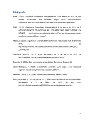 15
Bibliografía.
ABIIA. (2015). Conciencia Sustentable. Recuperado el 10 de Marzo de 2015, de Los
diseños sustentables más increíbles según Evolo: http://conciencia-
sustentable.abilia.mx/los-disenos-sustentables-mas-increibles-segun-evolo/
ABIIA. (2015). Conciencia Sustentable. Recuperado el 9 de Marzo de 2015, de 7
SORPRENDENTES PROYECTOS DE ARQUITECTURA SUSTENTABLE EN
MÉXICO: http://conciencia-sustentable.abilia.mx/7-sorprendentes-proyectos-de-
arquitectura-sustentable-en-mexico/
Acosta, D. (2000). Arquitectura y construcción sostenibles. Recuperado el 25 de Enero de
2015, de
http://dearq.uniandes.edu.co/sites/default/files/articles/attachments/DeArq_04_-
_Acosta_0.pdf
Cuéntame...Territorio. (2011). Agua. Recuperado el 15 de Marzo de 2015, de
http://cuentame.inegi.org.mx/territorio/agua/usos.aspx?tema=T
Edwards, B. (2009). Guía básica de las sostenibilidad. Barcelona: Gustavo Gili.
López Rodríguez, R. (1998). El desarrollo sostenible: ¿Una utopía o una necesidad
urgente? Revista complutense de educación, 257-274.
Meléndez García, S. J. (2011). Arquitectura Sustentable. México: Trillas.
Rodriguez Canul, J. I. (21 de julio de 2012). Efectos Ambientales de una sobrepoblación.
Recuperado el 17 de Marzo de 2015, de Blog spot:
http://jenniferivett.blogspot.mx/2012/07/efectos-ambientales-de-una.html
 