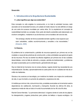1
Desarrollo:
1. Introduccióna la Arquitectura Sustentable
1.1 ¿Qué significa que algo sea sostenible?
Este concepto no sólo engloba la construcción, si no toda la actividad humana, está
asociado con la necesidad humana y el cuidado al medio natural, ha sido definido a lo largo
de una serie de sucesos mundiales por varios años. En la arquitectura el concepto de
sostenibilidad también es complejo. Gran parte del diseño sostenible está relacionado con
el ahorro energético, mediante el uso de técnicas como el análisis del ciclo de vida.
“Sin embargo, diseñar de forma sostenible también significa crear espacios que
sean saludables, viables económicamente y sensibles a las necesidades.”
(Edwards, 2009)
1.2 Historia.
El problema de la contaminación y pérdida de recursos apareció por primera vez en las
ciudades a causa de las prácticas de construcción, y otras actividades que genera el gasto
de los recursos. Por eso se sienten los efectos negativos por primera vez en las ciudades
desarrolladas; como la falta de alimento y energía, pérdida de biodiversidad, y problemas
de salud ocasionados por la contaminación, generalmente del agua.
Hoy la mitad de los humanos vive en zonas urbanas, lugares donde hay necesidad de una
industrialización. De ellos, aproximadamente la cuarta parte vive en ciudades de más de un
millón de habitantes.
Gracias a los avances en tecnología y en medicina ha habido una mejora de condiciones
de vida, lo que ha traído un aumento de población y esperanza de vida.
A medida que vivimos más,consumimos más,ya edades avanzadas se incrementa nuestra
dependencia de calefacción, iluminación y transporte. Durante los últimos 50 años, la
esperanza media de vida en todo el mundo ha aumentado de los 46 a los 64 años.
Rachel Carson llamaba “La primavera silenciosa” a lugares donde el canto de los pájaros
ha desaparecido y lugares productivos pero pobres de belleza o riqueza ecológica. Un
 