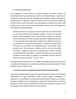 3
2. Impacto ambiental
Las sociedades del Primer Mundo son quienes generan más daños, también son
conscientes del daño que se genera tras no tener consciencia ecológica, y a pesar de eso
no dejan de contaminar más que las sociedades tercermundistas, porque nunca dejarán la
industrialización. Por ejemplo, la ciudad de Houston, en EE UU, una de las ciudades más
ricas del mundo, consume casi cuatro veces más energía per cápita que una ciudad media
europea, que a su vez consume mucho más energía y produce mucho más residuos que
otras regiones menos desarrolladas.
“El efecto invernadero se produce a causa de la retención de la radiación solar
por una capa protectora baja (troposfera) situada a 15 km de la superficie
terrestre. Aproximadamente, sólo la mitad de toda la energía de la radiación
solar es absorbida por la Tierra, un proceso que altera la longitud de onda de la
luz. Una proporción de la energía solar se transforma en radiación infrarroja, que
no puede llegar a la atmósfera exterior debido a la presencia de gases efecto
invernadero, que en general son beneficiosos para la vida terrestre porque
permiten que la Tierra absorba la radiación solar (de ahí el término efecto
invernadero. Los gases de este tipo más importantes son el CO2 y el metano,
una sustancia química que produce el hombre. El problema es que las enormes
cantidades de estos gases que generan las actividades humanas alteran el
efecto de su producción natural.” (Edwards, 2009)
Los edificios que se construyen hoy, conun diseño no sostenible, estarán aun de pie cuando
el cambio climático llegue, hay una estima de que la temperatura podría alcanzar 2°C antes
de 2050 y hasta 4°C antes de 2100
2.1 ¿Por qué existe la necesidad de desarrollar Material Sustentable?
Generar los materiales que hoy se usan trae malas consecuencias,las que se mencionaron
anteriormente. Sin dejar comodidades a lado se puede adaptar la tecnología y la
arquitectura a una sostenible. La contaminación afecta al medio ambiente y por lo tanto a
nosotros que habitamos en él, puede afectar a nuestra salud, estado de ánimo, motivación,
descanso, etc. El ser humano necesita tener contacto con la naturaleza, el cambio no solo
es importante por lo material, también por el lado espiritual.
 