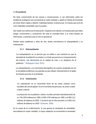 4
2.2 El problema
No tener conocimiento de las causas y consecuencias, ni ser informados sobre los
problemas ecológicos que se presenta en cada sociedad, y aparte el interés de empresas
por tener dinero rápido y obtener materiales baratos; ocasiona que el impulso que se le da
a los materiales sostenibles sea muy pobre.
Aún existe una carencia en la educación, respecto a los valores y el impulso para que todos
tengan conocimiento y consciencia. No toda la sociedad tiene a la mano fuentes de
información, y pareciera que se vive en ignorancia.
Existen estos problemas y otros de raíz, donde encontramos la sobrepoblación y la
urbanización.
2.1.1 Sobrepoblación
“La sobrepoblación es un término que se refiere a una condición en que la
densidad de la población se amplía a un límite que provoca un empeoramiento
del entorno, una disminución en la calidad de vida, o un desplome de la
población.” (Rodriguez Canul, 2012).
La sobrepoblación y el crecimiento demográfico de manera acelerada son en
la actualidad problemas muy grandes ya que influyen directamente en el grado
de impacto que hay en el ambiente.
2.1.2 Urbanización
“La urbanización es el crecimiento físico de las áreas urbanas como
resultado del cambio global. Es el movimiento de personas, de zonas rurales
a áreas urbanas.
La proporción de la población urbana mundial aumentó dramáticamente de
un 13% (220 millones) en 1900, al 29% (732 millones) en 1950, y al 49% (3,2
millones de dólares) en 2005. Y se prevé que la cifra aumente a un 60% (4,9
millones de dólares) en 2030.” (Edwards, 2009)
Es la causa de la modernización, lo que genera la necesidad de actividades
secundarias en mayor cantidad. A mayor población se incrementa la necesidad
 