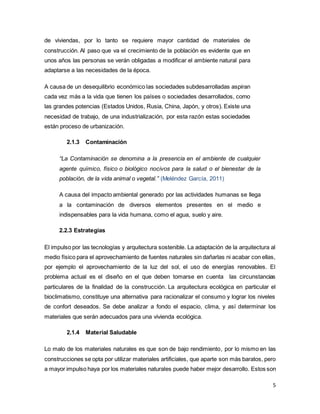 5
de viviendas, por lo tanto se requiere mayor cantidad de materiales de
construcción. Al paso que va el crecimiento de la población es evidente que en
unos años las personas se verán obligadas a modificar el ambiente natural para
adaptarse a las necesidades de la época.
A causa de un desequilibrio económico las sociedades subdesarrolladas aspiran
cada vez más a la vida que tienen los países o sociedades desarrollados, como
las grandes potencias (Estados Unidos, Rusia, China, Japón, y otros). Existe una
necesidad de trabajo, de una industrialización, por esta razón estas sociedades
están proceso de urbanización.
2.1.3 Contaminación
“La Contaminación se denomina a la presencia en el ambiente de cualquier
agente químico, físico o biológico nocivos para la salud o el bienestar de la
población, de la vida animal o vegetal.” (Meléndez García, 2011)
A causa del impacto ambiental generado por las actividades humanas se llega
a la contaminación de diversos elementos presentes en el medio e
indispensables para la vida humana, como el agua, suelo y aire.
2.2.3 Estrategias
El impulso por las tecnologías y arquitectura sostenible. La adaptación de la arquitectura al
medio físico para el aprovechamiento de fuentes naturales sin dañarlas ni acabar con ellas,
por ejemplo el aprovechamiento de la luz del sol, el uso de energías renovables. El
problema actual es el diseño en el que deben tomarse en cuenta las circunstancias
particulares de la finalidad de la construcción. La arquitectura ecológica en particular el
bioclimatismo, constituye una alternativa para racionalizar el consumo y lograr los niveles
de confort deseados. Se debe analizar a fondo el espacio, clima, y así determinar los
materiales que serán adecuados para una vivienda ecológica.
2.1.4 Material Saludable
Lo malo de los materiales naturales es que son de bajo rendimiento, por lo mismo en las
construcciones se opta por utilizar materiales artificiales, que aparte son más baratos, pero
a mayor impulso haya por los materiales naturales puede haber mejor desarrollo. Estos son
 