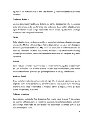 6
algunos de los materiales que ya han sido utilizados y están comprobados sus buenos
resultados:
Productos de tierra
Los más comunes son los bloques de tierra, los ladrillos cocidos al sol y los morteros de
arcilla o los enlucidos. Su uso ha tenido éxito en Europa, donde se han utilizado durante
siglos. Contienen escasa energía incorporada, no son tóxicos y pueden tener una larga
durabilidad si se trabaja adecuadamente.
Piedra
Se ha utilizado siempre en la construcción, es uno de los materiales más viejos, comunes
y resistentes. Muchos edificios antiguos hechos de piedra han soportado bien el desgaste
del tiempo y de la actividad humana. Muy pocos han sido fuente de problemas de salud. La
piedra es un material saludable, es duradera y decorativa. Se puede reciclar fácilmente y
su alta capacidad térmica, junto con su resistencia, la convierte en una opción muy buena
de material.
Madera
Es un producto sostenible y autorrenovable y, como materia viva, ayuda a la reconversión
del CO2 en oxígeno. Las maderas blandas se usan más frecuentemente, pero pueden
necesitar tratamientos químicos, que generan problemas de salud y contaminación.
Morteros de cal
Eran, hasta la introducción del cemento del siglo XIX, el principal aglomerante que se
empleaba en los muros de fábrica. La cal también se usa para revestir muros interiores y
exteriores. Si se utiliza como mortero en muros de ladrillos o bloques, permite que éstos
puedan recuperarse y reutilizarse.
Aislantes orgánicos
Su constitución suele incluir fibra de celulosa, fibra vegetal y lana de oveja. A diferencia de
los aislantes artificiales, como el poliestireno expandido, los aislantes naturales contienen
poca energía incorporada, no son tóxicos y no desprenden sustancias químicas que
ataquen la capa de ozono.
 