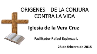 ORIGENES DE LA CONJURA
CONTRA LA VIDA
Iglesia de la Vera Cruz
Facilitador Rafael Espinoza L
28 de febrero de 2015
 