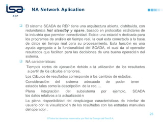 ©Todos los derechos reservados por Red de Energía del PerúS.A.
NA Network Aplication
 El sistema SCADA de REP tiene una arquitectura abierta, distribuida, con
redundancia hot standby y spare, basado en protocolos estándares de
la industria que permiten conectividad. Existe una estació n dedicada para
los programas de análisis en tiempo real, la cual esta conectada a la base
de datos en tiempo real para su procesamiento. Esta funció n es una
ayuda agregada a la funcionalidad del SCADA, el cual da al operador
resultados que faciliten para las decisiones de una buena operació n del
sistema.
 NA características:
Tiempos cortos de ejecució n debido a la utilizació n de los resultados
a partir de los cálculos anteriores.
Los Cálculos de resultados corresponde a los cambios de estados.
Consideració n del sistema adecuado de poder tener
estados tales como la descripció n de la red, ...
Plena integració n del subsistema por ejemplo, SCADA
los datos relativos a la actualizació n
La plena disponibilidad del despluiegue características de interfaz de
usuario con la visualizació n de los resultados con las entradas manuales
del operador .
25
 