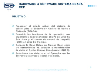 ©Todos los derechos reservados por Red de Energía del PerúS.A.
HARDWARE & SOFTWARE SISTEMA SCADA
REP
OBJETIVO
 Presentar el estado actual del sistema de
control para la Supervisió n Control de Datos a
Distancia (SCADA).
 Describir las funciones de la operació n mas
importantes control principal (CCP) en Lima SE
San Juan y el centro de control de respaldo
(CCR) en Lima SE Planicie.
 Conocer la Base Datos en Tiempo Real, como
las herramientas de consulta y transferencias
de datos al Centro Control Coordinador (COES).
 Relaciones que debe tener el Operador con las
diferentes Interfaces locales y remotas.
3
 