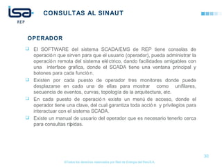 ©Todos los derechos reservados por Red de Energía del PerúS.A.
CONSULTAS AL SINAUT
 El SOFTWARE del sistema SCADA/EMS de REP tiene consolas de
operació n que sirven para que el usuario (operador), pueda administrar la
operació n remota del sistema eléctrico, dando facilidades amigables con
una interface grafica, donde el SCADA tiene una ventana principal y
botones para cada funció n.
 Existen por cada puesto de operador tres monitores donde puede
desplazarse en cada una de ellas para mostrar como unifilares,
secuencia de eventos, curvas, topología de la arquitectura, etc.
 En cada puesto de operació n existe un menú de acceso, donde el
operador tiene una clave, del cual garantiza toda acció n y privilegios para
interactuar con el sistema SCADA.
 Existe un manual de usuario del operador que es necesario tenerlo cerca
para consultas rápidas.
30
OPERADOR
 