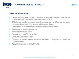 ©Todos los derechos reservados por Red de Energía del PerúS.A.
CONSULTAS AL SINAUT
 Existe una área que revisa localmente y hace las integraciones de las
nuevas señ ales de campo, como la comprobació n.
 El Software es el mismo que usa el operador con la diferencia de tener
mayor privilegio, que es el acceso a la base de datos.
 Como parte de mantenimiento se tiene las siguientes tareas:
1. Monitorear la arquitectura de red
2. Administrar la Base Datos
3. Comunicaciones IEC 101 y ICCP
4. Consulta a los Operadores
5. Sistemas Externos como servicios auxiliares, climatizació n, sistemas
contra incendio.
6. Apoyo trabajos de control al nivel 2
31
ADMINISTRADOR
 