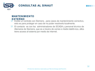 ©Todos los derechos reservados por Red de Energía del PerúS.A.
CONSULTAS AL SINAUT
 Existe un contrato con Siemens , para casos de mantenimiento correctivo,
esto es para proteger en caso de no poder resolverlo localmente.
 El contacto es con los administradores de SCADA y personal técnico de
Alemania de Siemens, que es a través de correo o medio telefó nico, ellos
tiene acceso al sistema por medio de internet.
32
MANTENIMIENTO
EXTERNO
 