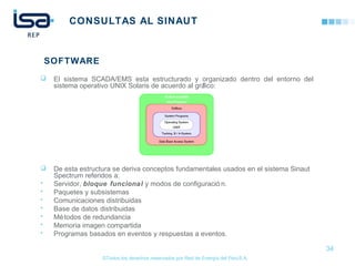 ©Todos los derechos reservados por Red de Energía del PerúS.A.
CONSULTAS AL SINAUT
 El sistema SCADA/EMS esta estructurado y organizado dentro del entorno del
sistema operativo UNIX Solaris de acuerdo al gráfico:
 De esta estructura se deriva conceptos fundamentales usados en el sistema Sinaut
Spectrum referidos a:
• Servidor, bloque funcional y modos de configuració n.
• Paquetes y subsistemas
• Comunicaciones distribuidas
• Base de datos distribuidas
• Métodos de redundancia
• Memoria imagen compartida
• Programas basados en eventos y respuestas a eventos.
34
SOFTWARE
 