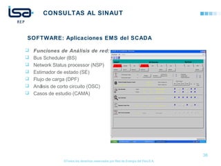 ©Todos los derechos reservados por Red de Energía del PerúS.A.
CONSULTAS AL SINAUT
 Funciones de Análisis de red:
 Bus Scheduler (BS)
 Network Status processor (NSP)
 Estimador de estado (SE)
 Flujo de carga (DPF)
 Análisis de corto circuito (OSC)
 Casos de estudio (CAMA)
36
SOFTWARE: Aplicaciones EMS del SCADA
 