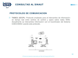 ©Todos los derechos reservados por Red de Energía del PerúS.A.
CONSULTAS AL SINAUT
COES
Router
ICCP
CD ROM 48X
CD ROM 48X
40GB
40GB
servidor ICCP1
Blade150
650MHz / 512MB
servidor ICCP2
Blade150
650MHz / 512MB
Hub
18"
LAN SCADA
38
PROTOCOLOS DE COMUNICACION
 TASE2 (ICCP): Protocolo empleado para el intercambio de informació n
en tiempo real entre centros de control y opera sobre redes WAN.
Actualmente se intercambia informació n con el Coordinador del Sistema
COES-SINAC usando este protocolo.
 
