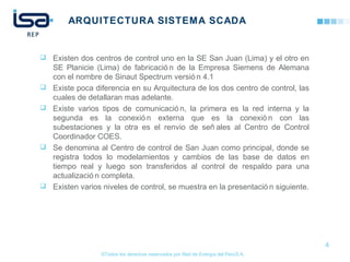 ©Todos los derechos reservados por Red de Energía del PerúS.A.
ARQUITECTURA SISTEMA SCADA
 Existen dos centros de control uno en la SE San Juan (Lima) y el otro en
SE Planicie (Lima) de fabricació n de la Empresa Siemens de Alemana
con el nombre de Sinaut Spectrum versió n 4.1
 Existe poca diferencia en su Arquitectura de los dos centro de control, las
cuales de detallaran mas adelante.
 Existe varios tipos de comunicació n, la primera es la red interna y la
segunda es la conexió n externa que es la conexió n con las
subestaciones y la otra es el renvio de señ ales al Centro de Control
Coordinador COES.
 Se denomina al Centro de control de San Juan como principal, donde se
registra todos lo modelamientos y cambios de las base de datos en
tiempo real y luego son transferidos al control de respaldo para una
actualizació n completa.
 Existen varios niveles de control, se muestra en la presentació n siguiente.
4
 