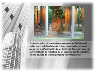 “es una arquitectura basada por completo en la liviandad, vidrio y acero delicadamente tejido. Una arquitectura que juega con la difuminación de los límites de los materiales y la representación de la lectura de un volumen sólido superfluo, en una poética de la ambigüedad y la evanescencia. ”