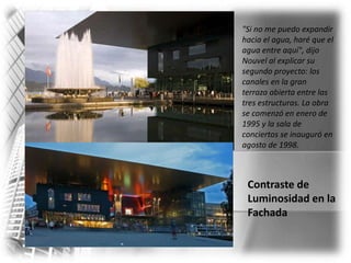 "Si no me puedo expandir hacia el agua, haré que el agua entre aquí", dijo Nouvel al explicar su segundo proyecto: los canales en la gran terraza abierta entre las tres estructuras. La obra se comenzó en enero de 1995 y la sala de conciertos se inauguró en agosto de 1998. Contraste de Luminosidad en laFachada