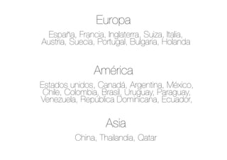 España, Francia, Inglaterra, Suiza, Italia,
Austria, Suecia, Portugal, Bulgaria, Holanda
Estados unidos, Canadá, Argentina, México,
Chile, Colombia, Brasil, Uruguay, Paraguay,
Venezuela, República Dominicana, Ecuador,
China, Thailandia, Qatar
Europa
América
Asia
 