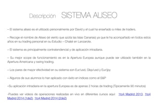 SISTEMA ALISEODescripción
– El sistema aliseo es el utilizado personalmente por David y el cual ha enseñado a miles de traders.
– Recoge el nombre de Aliseo (el viento que azota las Islas Canarias) ya que le ha acompañado en todos estos
años en su trading personal en su Estudio – Chalet en Lanzarote.
– El sistema es principalmente contratendencial y de aplicación intradiaria.
– Su mejor scope de funcionamiento es en la Apertura Europea aunque puede ser utilizado también en la
Apertura Americana y swing trading.
– Los pares de mayor efectividad en su sistema son Eur/usd, Gbp/usd y Eur/jpy
– Algunos de sus alumnos lo han aplicado con éxito en indices como el S&P
–Su aplicación intradiaria en la apertura Europea es de apenas 2 horas de trading (Típicamente 90 minutos)
-Puedes ver videos de operaciones realizadas en vivo en diferentes cursos aquí: 1to4 Madrid 2013, 1to4
Madrid 2014 (1de2), 1to4 Madrid 2014 (2de2)
 
