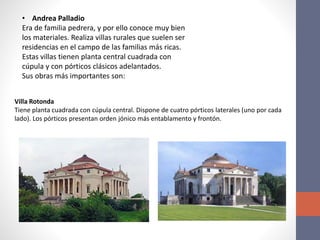 • Andrea Palladio
Era de familia pedrera, y por ello conoce muy bien
los materiales. Realiza villas rurales que suelen ser
residencias en el campo de las familias más ricas.
Estas villas tienen planta central cuadrada con
cúpula y con pórticos clásicos adelantados.
Sus obras más importantes son:
Villa Rotonda
Tiene planta cuadrada con cúpula central. Dispone de cuatro pórticos laterales (uno por cada
lado). Los pórticos presentan orden jónico más entablamento y frontón.
 