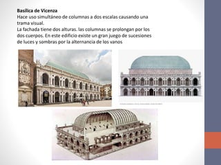 Basílica de Vicenza
Hace uso simultáneo de columnas a dos escalas causando una
trama visual.
La fachada tiene dos alturas. las columnas se prolongan por los
dos cuerpos. En este edificio existe un gran juego de sucesiones
de luces y sombras por la alternancia de los vanos
 