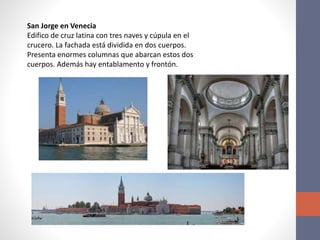 San Jorge en Venecia
Edifico de cruz latina con tres naves y cúpula en el
crucero. La fachada está dividida en dos cuerpos.
Presenta enormes columnas que abarcan estos dos
cuerpos. Además hay entablamento y frontón.
 
