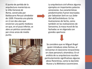 El punto de partida de la
arquitectura manierista es
la Villa Farnesia de
Roma, construida por
Baldassarre Peruzzi alrededor
de 1509. Presenta una planta
en U con dos alas que
encierran una parte mediana
en que, en el puso inferior, se
abre un pórtico construido
por cinco arcos de medio
punto.
La arquitectura civil ofrece algunos
ejemplos en importantes palacios
venecianos. Sus características
predominantes fueron teorizadas
por Sebastian Serli en sus Sette
libri dell'architettura. En las
ilustraciones de Serlio, como
también en las realizaciones de
Sansovino, la masa mural de las
fachadas se ve aligerada con
grandes aperturas
Se considera que es Miguel Ángel
quien introduce estas formas, al
reinventar el clasicismo renacentista
en clave personal y dramática. En el
análisis de su arquitectura resultan
particularmente significativas algunas
obras florentinas, como la Sacristía
Nuova y la Biblioteca Laurenciana.
 