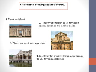 Características de la Arquitectura Manierista.
1. Monumentalidad
2. Tensión y abstracción de las formas en
contraposición de los canones clásicos
3. Obras mas plásticas y decorativas
4. Los elementos arquitectónicos son utilizados
de una forma mas arbitraria
 