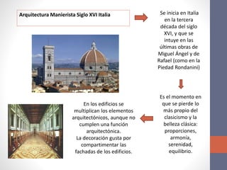 Arquitectura Manierista Siglo XVI Italia Se inicia en Italia
en la tercera
década del siglo
XVI, y que se
intuye en las
últimas obras de
Miguel Ángel y de
Rafael (como en la
Piedad Rondanini)
Es el momento en
que se pierde lo
más propio del
clasicismo y la
belleza clásica:
proporciones,
armonía,
serenidad,
equilibrio.
En los edificios se
multiplican los elementos
arquitectónicos, aunque no
cumplen una función
arquitectónica.
La decoración gusta por
compartimentar las
fachadas de los edificios.
 