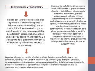 Contrarreforma y “manierismo”.
Iniciada por Lutero con su desafío a los
legados y a la excomunión papal, la
Reforma protestante no fluyó por un
cauce único; fueron varios los grupos
que discurrieron por caminos paralelos,
pero también irreconciliables, aunque
unidos por su oposición a la doctrina y a
la disciplina de la iglesia romana y por su
lucha política y militar contra el papa o
el emperador.
La contrarreforma: La reacción oficial de la Iglesia Católica romana fue lenta y, en sus
comienzos, desarticulada. Carlos V, emperador de Alemania y rey de España y Nápoles,
estuvo especialmente implicado en las consecuencias políticas de la Reforma protestante. Su
tradicional rivalidad con la corona francesa impidió la alianza entre los reinos que se
mantenían más cercanos a la iglesia romana.
Se conoce como Reforma al movimiento
radical producido en la iglesia occidental
durante el siglo XVI que, sobrepasando
cuestiones disciplinares, planteó
problemas doctrinales de enorme
trascendencia para el cristianismo, los
cuales llevaron a la separación de algunas
iglesias, denominadas globalmente con el
nombre de protestantes. La
contrarreforma fue tanto la reacción de la
iglesia que permaneció fiel a la tradición
del papado romano en oposición al
emergente protestantismo, como el
movimiento de reforma producido dentro
de la Iglesia Católica romana durante los
siglos XVI y XVII.
 