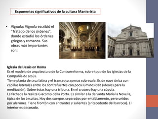 Exponentes significativos de la cultura Manierista
• Vignola: Vignola escribió el
"Tratado de los órdenes",
donde estudió los órdenes
griegos y romanos. Sus
obras más importantes
son:
Iglesia del Jesús en Roma
Es el modelo de arquitectura de la Contrarreforma, sobre todo de las iglesias de la
Compañía de Jesús.
Tiene planta de cruz latina y el transepto apenas sobresale. Es de nave única con
capillas laterales entre los contrafuertes con poca luminosidad (ideales para la
meditación). Sobre éstas hay una tribuna. En el crucero hay una cúpula.
La fachada la realiza Giacomo della Porta. Es similar a la de Santa María la Novella,
típica de los Jesuitas. Hay dos cuerpos separados por entablamento, pero unidos
por alerones. Tiene frontón con entrantes y salientes (antecedente del barroco). El
interior es decorado.
 