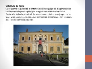Villa Dulia de Roma
Su esquema es parecido al anterior. Existe un juego de diagonales que
confluyen en la puerta principal integrada en el entorno natural.
Destaca la fachada principal, de aspecto más rústico, que juega con las
luces y las sombras, gracias a sus hornacinas, arcos triples con terrazas,
etc. Tiene un criterio palacial.
 