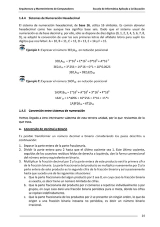 Arquitectura y Mantenimiento de Computadores

Escuela de Informática Aplicada a la Educación

1.4.4 Sistemas de Numeración Hexadecimal
El sistema de numeración hexadecimal, de base 16, utiliza 16 símbolos. Es común abreviar
hexadecimal como hex aunque hex significa base seis. Dado que el sistema usual de
numeración es de base decimal y, por ello, sólo se dispone de diez dígitos (0, 1, 2, 3, 4, 5, 6, 7, 8,
9), se adoptó la convención de usar las seis primeras letras del alfabeto latino para suplir los
dígitos que nos faltan: A = 10, B = 11, C = 12, D = 13, E = 14 y F = 15.
Ejemplo 1: Expresar el número 3E0,A16 en notación posicional
3E0,A16 = 3*162 + E*161 + 0*160 + A*16-1
3E0,A16 = 3*256 + 14*16 + 0*1 + 10*0,0625
3E0,A16 = 992,62510
Ejemplo 2: Expresar el número 1A3F16 en notación posicional
1A3F1616 = 1*163 + A*162 + 3*161 + F*160
1A3F16 = 1*4096 + 10*256 + 3*16 + 15*1
1A3F1616 = 671910
1.4.5 Conversión entre sistemas de numeración
Hemos llegado a otro interesante subtema de esta tercera unidad, por lo que revisemos de lo
que trata.
a. Conversión de Decimal a Binario
Es posible transformar un número decimal a binario considerando los pasos descritos a
continuación:
1. Separar la parte entera de la parte fraccionaria.
2. Dividir la parte entera para 2 hasta que el último cociente sea 1. Este último cociente,
seguidos de los sucesivos residuos leídos de derecha a izquierda, dan la forma convencional
del número entero equivalente en binario.
3. Multiplicar la fracción decimal por 2 y la parte entera de este producto será la primera cifra
de la fracción binaria. La parte fraccionaria del producto se multiplica nuevamente por 2 y la
parte entera de este producto es la segunda cifra de la fracción binaria y así sucesivamente
hasta que suceda una de las siguientes situaciones:
a. Que la parte fraccionara del algún producto por 2 sea 0, en cuyo caso la fracción binaria
es exacta, es decir tiene un número limitado de cifras.
b. Que la parte fraccionaria del producto por 2 comience a repetirse individualmente o por
grupos, en cuyo caso dará una fracción binaria periódica pura o mixta, donde las cifras
se repitan indefinidamente.
c. Que la parte fraccionaria de los productos por 2 se presente sin ningún orden, lo que da
origen a una fracción binaria inexacta no periódica, es decir un número binario
irracional.
14

 