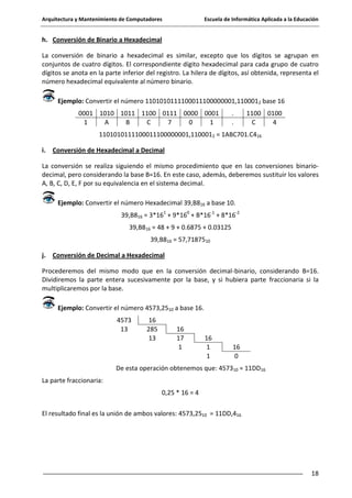 Arquitectura y Mantenimiento de Computadores

Escuela de Informática Aplicada a la Educación

h. Conversión de Binario a Hexadecimal
La conversión de binario a hexadecimal es similar, excepto que los dígitos se agrupan en
conjuntos de cuatro dígitos. El correspondiente dígito hexadecimal para cada grupo de cuatro
dígitos se anota en la parte inferior del registro. La hilera de dígitos, así obtenida, representa el
número hexadecimal equivalente al número binario.
Ejemplo: Convertir el número 1101010111100011100000001,1100012 base 16
0001 1010 1011 1100 0111 0000 0001
1
A
B
C
7
0
1

.
.

1100 0100
C
4

1101010111100011100000001,1100012 = 1ABC701.C416
i. Conversión de Hexadecimal a Decimal
La conversión se realiza siguiendo el mismo procedimiento que en las conversiones binariodecimal, pero considerando la base B=16. En este caso, además, deberemos sustituir los valores
A, B, C, D, E, F por su equivalencia en el sistema decimal.
Ejemplo: Convertir el número Hexadecimal 39,B816 a base 10.
39,B816 = 3*161 + 9*160 + B*16-1 + 8*16-2
39,B816 = 48 + 9 + 0.6875 + 0.03125
39,B816 = 57,7187510
j. Conversión de Decimal a Hexadecimal
Procederemos del mismo modo que en la conversión decimal-binario, considerando B=16.
Dividiremos la parte entera sucesivamente por la base, y si hubiera parte fraccionaria si la
multiplicaremos por la base.
Ejemplo: Convertir el número 4573,2510 a base 16.
4573
13

16
285
13

16
17
1

16
1
1

16
0

De esta operación obtenemos que: 457310 = 11DD16
La parte fraccionaria:
0,25 * 16 = 4
El resultado final es la unión de ambos valores: 4573,2510 = 11DD,416

18

 