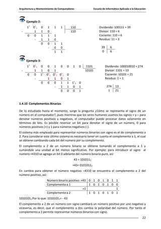 Arquitectura y Mantenimiento de Computadores

Escuela de Informática Aplicada a la Educación

Ejemplo 2:
11
0

0 11
1
0
-

0
1
1
1
0

1
0
1
1
0
-

1

1

1
0
1
0
1

110
110

Dividendo: 100111 = 39
Divisor: 110 = 6
Cociente: 110 = 6
Residuo: 11 = 3

1
0
1

39
0

6
6

Ejemplo 3:
11
0

0 11
1
0
-

0
1
11
0

0
1
0
0
1
1
0 1 0 11 0 11
1
1
0
0
0
1
1
0

0

1

0

0
1
1
1
0

1 10
0
0

1101
10101

0
1
1

Dividendo: 100010010 = 274
Divisor: 1101 = 13
Cociente: 10101 = 21
Residuo: 1 = 1
274
1

13
21

1.4.10 Complementos Binarios
De lo estudiado hasta el momento, surge la pregunta ¿Cómo se representa el signo de un
número en el computador?, pues mientras que los seres humanos usamos los signos + y – para
denotar números positivos y negativos, el computador puede procesar datos solamente en
términos de bits. Es posible reservar un bit para denotar el signo de un número, 0 para
números positivos (+) y 1 para números negativos (-).
El sistema más empleado para representar números binarios con signo es el de complemento a
2. Para considerar este último sistema es necesario tener en cuenta el complemento a 1, el cual
se obtiene cambiando cada bit del número por su complemento.
El complemento a 2 de un número binario se obtiene tomando el complemento a 1 y
sumándole una unidad al bit menos significativo. Por ejemplo: para introducir el signo al
número +4310 se agrega un bit 0 adelante del número binario puro, así:
43 = 1010112
+43= 01010112
En cambio para obtener el número negativo –4310 se encuentra el complemento a 2 del
número positivo, así:
Número binario positivo: +43 0 1 0 1 0 1
Complemento a 1
1 0 1 0 1 0
+1
Complemento a 2
1 0 1 0 1 0

1
0
1
1

10101012 Por lo que: 10101012= - 43
El complemento a 2 de un número con signo cambiará un número positivo por uno negativo y
viceversa, es decir, que el complemento a dos cambia la polaridad del número. Por tanto el
complemento a 2 permite representar números binarios con signo.
22

 