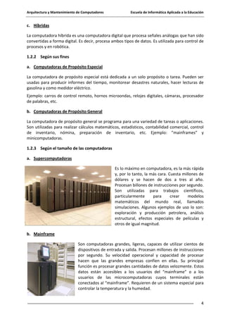 Arquitectura y Mantenimiento de Computadores

Escuela de Informática Aplicada a la Educación

c. Híbridas
La computadora híbrida es una computadora digital que procesa señales análogas que han sido
convertidas a forma digital. Es decir, procesa ambos tipos de datos. Es utilizada para control de
procesos y en robótica.
1.2.2 Según sus fines
a. Computadoras de Propósito Especial
La computadora de propósito especial está dedicada a un solo propósito o tarea. Pueden ser
usadas para producir informes del tiempo, monitorear desastres naturales, hacer lecturas de
gasolina y como medidor eléctrico.
Ejemplo: carros de control remoto, hornos microondas, relojes digitales, cámaras, procesador
de palabras, etc.
b. Computadoras de Propósito General
La computadora de propósito general se programa para una variedad de tareas o aplicaciones.
Son utilizadas para realizar cálculos matemáticos, estadísticos, contabilidad comercial, control
de inventario, nómina, preparación de inventario, etc. Ejemplo: ”mainframes” y
minicomputadoras.
1.2.3 Según el tamaño de las computadoras
a. Supercomputadoras
Es lo máximo en computadora, es la más rápida
y, por lo tanto, la más cara. Cuesta millones de
dólares y se hacen de dos a tres al año.
Procesan billones de instrucciones por segundo.
Son utilizadas para trabajos científicos,
particularmente
para
crear
modelos
matemáticos del mundo real, llamados
simulaciones. Algunos ejemplos de uso lo son:
exploración y producción petrolera, análisis
estructural, efectos especiales de películas y
otros de igual magnitud.
b. Mainframe
Son computadoras grandes, ligeras, capaces de utilizar cientos de
dispositivos de entrada y salida. Procesan millones de instrucciones
por segundo. Su velocidad operacional y capacidad de procesar
hacen que las grandes empresas confíen en ellas. Su principal
función es procesar grandes cantidades de datos velozmente. Estos
datos están accesibles a los usuarios del “mainframe” o a los
usuarios de las microcomputadoras cuyos terminales están
conectados al “mainframe”. Requieren de un sistema especial para
controlar la temperatura y la humedad.
4

 