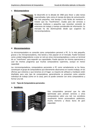 Arquitectura y Mantenimiento de Computadores

Escuela de Informática Aplicada a la Educación

c. Minicomputadoras
Se desarrolló en la década de 1960 para llevar a cabo tareas
especializadas, tales como el manejo de datos de comunicación.
Son más pequeñas, más baratas y más fáciles de mantener e
instalar que los “mainframes”, Usadas para dar servicios a
empresas medianas y pequeñas que necesitan conexión de
estaciones de trabajo y manejo considerable de información. Su
mercado ha ido disminuyendo desde que surgieron las
microcomputadoras.

d. Microcomputadoras
La microcomputadora es conocida como computadora personal o PC. Es la más pequeña,
gracias a los microprocesadores, más barata y más popular en el mercado. Puede funcionar
como unidad independiente o estar en red con otras microcomputadoras o como un terminal
de un “mainframe” para expandir sus capacidades. Puede ejecutar las mismas operaciones y
usar los mismos programas que muchas computadoras superiores, aunque en menor
capacidad.
Las microcomputadoras, computadoras personales o PC como variadamente se les llama,
constituyen el grupo de computadoras que diariamente observamos en nuestro trabajo, en las
oficinas que visitamos o que tenemos en el hogar. La mayoría de software y hardware están
diseñados para este tipo de computadoras, generalmente se presentan como estación
individual de trabajo (como en la casa), pero se puede conectar con otras computadoras y
formar una red.
1.2.4 Tipos de Computadoras personales:
a. Servidores:
Una computadora personal que ha sido
optimizada para proveer servicios a otras
computadoras sobre una red. Los servidores
usualmente tienen procesadores poderosos,
mucha memoria y discos duros de gran
capacidad.

5

 