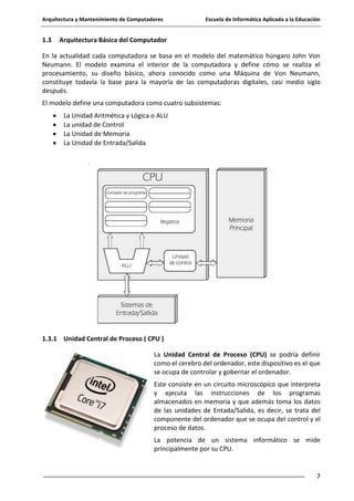 Arquitectura y Mantenimiento de Computadores

1.3

Escuela de Informática Aplicada a la Educación

Arquitectura Básica del Computador

En la actualidad cada computadora se basa en el modelo del matemático húngaro John Von
Neumann. El modelo examina el interior de la computadora y define cómo se realiza el
procesamiento, su diseño básico, ahora conocido como una Máquina de Von Neumann,
constituye todavía la base para la mayoría de las computadoras digitales, casi medio siglo
después.
El modelo define una computadora como cuatro subsistemas:
La Unidad Aritmética y Lógica o ALU
La unidad de Control
La Unidad de Memoria
La Unidad de Entrada/Salida

1.3.1 Unidad Central de Proceso ( CPU )
La Unidad Central de Proceso (CPU) se podría definir
como el cerebro del ordenador, este dispositivo es el que
se ocupa de controlar y gobernar el ordenador.
Este consiste en un circuito microscópico que interpreta
y ejecuta las instrucciones de los programas
almacenados en memoria y que además toma los datos
de las unidades de Entada/Salida, es decir, se trata del
componente del ordenador que se ocupa del control y el
proceso de datos.
La potencia de un sistema informático se mide
principalmente por su CPU.

7

 