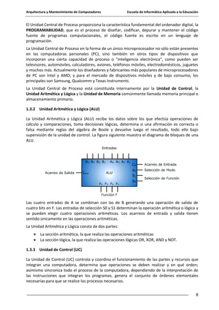 Arquitectura y Mantenimiento de Computadores

Escuela de Informática Aplicada a la Educación

El Unidad Central de Proceso proporciona la característica fundamental del ordenador digital, la
PROGRAMABILIDAD, que es el proceso de diseñar, codificar, depurar y mantener el código
fuente de programas computacionales, el código fuente es escrito en un lenguaje de
programación.
La Unidad Central de Proceso en la forma de un único microprocesador no sólo están presentes
en las computadoras personales (PC), sino también en otros tipos de dispositivos que
incorporan una cierta capacidad de proceso o "inteligencia electrónica", como pueden ser
televisores, automóviles, calculadores, aviones, teléfonos móviles, electrodomésticos, juguetes
y muchos más. Actualmente los diseñadores y fabricantes más populares de microprocesadores
de PC son Intel y AMD; y para el mercado de dispositivos móviles y de bajo consumo, los
principales son Samsung, Qualcomm y Texas Instruments.
La Unidad Central de Proceso está constituida internamente por la Unidad de Control, la
Unidad Aritmética y Lógica y la Unidad de Memoria comúnmente llamada memoria principal o
almacenamiento primario.
1.3.2 Unidad Aritmética y Lógica (ALU)
La Unidad Aritmética y Lógica (ALU) recibe los datos sobre los que efectúa operaciones de
cálculo y comparaciones, toma decisiones lógicas, determina si una afirmación es correcta o
falsa mediante reglas del algebra de Boole y devuelve luego el resultado, todo ello bajo
supervisión de la unidad de control. La figura siguiente muestra el diagrama de bloques de una
ALU.

Las cuatro entradas de A se combinan con las de B generando una operación de salida de
cuatro bits en F. Las entradas de selección S0 y S1 determinan la operación aritmética o lógica y
se pueden elegir cuatro operaciones aritméticas. Los acarreos de entrada y salida tienen
sentido únicamente en las operaciones aritméticas.
La Unidad Aritmética y Lógica consta de dos partes:
La sección aritmética, la que realiza las operaciones aritméticas
La sección lógica, la que realiza las operaciones lógicas OR, XOR, AND y NOT.
1.3.3 Unidad de Control (UC)
La Unidad de Control (UC) controla y coordina el funcionamiento de las partes y recursos que
integran una computadora, determina que operaciones se deben realizar y en qué orden;
asimismo sincroniza todo el proceso de la computadora, dependiendo de la interpretación de
las instrucciones que integran los programas, genera el conjunto de órdenes elementales
necesarias para que se realice los procesos necesarios.
8

 