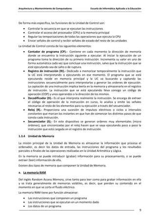 Arquitectura y Mantenimiento de Computadores

Escuela de Informática Aplicada a la Educación

De forma más específica, las funciones de la Unidad de Control son:
Controlar la secuencia en que se ejecutan las instrucciones
Controlar el acceso del procesador (CPU) a la memoria principal
Regular las temporizaciones de todas las operaciones que ejecuta la CPU
Enviar señales de control y recibir señales de estado del resto de las unidades
La Unidad de Control consta de los siguientes elementos:
Contador de programa (CP).- Contiene en cada momento la dirección de memoria
donde se encuentra la instrucción siguiente a ejecutar. Al iniciar la ejecución de un
programa toma la dirección de su primera instrucción. Incrementa su valor en uno de
forma automática cada vez que concluye una instrucción, salvo que la instrucción que se
esté ejecutando sea de salto o de ruptura.
Registro de instrucción (RI).- Dedicado a memorizar temporalmente la instrucción que
la UC está interpretando o ejecutando en ese momento. El programa que se está
ejecutando reside en memoria principal y la UC va buscando y captando las
instrucciones secuencialmente para interpretarlas y generar las ordenes de ejecución.
La captación de una instrucción implica leerla en la memoria y almacenarla en el registro
de instrucción. La instrucción que se está ejecutando lleva consigo un código de
operación (COP) y unos operandos o la dirección de los mismos.
Decodificador (D).- Es el que interpreta realmente la instrucción. Se encarga de extraer
el código de operación de la instrucción en curso, lo analiza y emite las señales
necesarias al resto de los elementos para su ejecución a través del secuenciador.
Reloj (R).- Proporciona una sucesión de impulsos eléctricos o ciclos a intervalos
constantes que marcan los instantes en que han de comenzar los distintos pasos de que
consta cada instrucción.
Secuenciador (S).- En este dispositivo se generan ordenes muy elementales (micro
órdenes), que sincronizadas por el reloj hacen que se vaya ejecutando poco a poco la
instrucción que está cargada en el registro de instrucción.
1.3.4 Unidad de Memoria
La misión principal de la Unidad de Memoria es almacenar la información que procesa el
ordenador, es decir los datos de entrada, las instrucciones del programa y los resultados
parciales o finales de las operaciones realizadas en la Unidad Aritmética y Lógica.
En la memoria se puede introducir (grabar) información para su procesamiento, o se puede
extraer (leer) información de ella.
Existen dos tipos de memoria que componen la Unidad de Memoria.
a. La memoria RAM
Del inglés Random Access Memory, sirve tanto para leer como para grabar información en ella
y se trata generalmente de memorias volátiles, es decir, que pierden su contenido en el
momento en que se corta el fluido eléctrico.
La memoria RAM tiene por función almacenar:
Las instrucciones que componen un programa
Las instrucciones que se ejecutan en un momento dado
Los datos de un programa
9

 