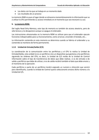 Arquitectura y Mantenimiento de Computadores

Escuela de Informática Aplicada a la Educación

Los datos con los que se trabaja en un momento dado
Los resultados de un proceso
La memoria RAM es pues el lugar donde se almacena momentáneamente la información que va
a utilizar la CPU permitiendo su acceso inmediato en el momento que sea necesario su uso.
b. La memoria ROM.
Del inglés Read Only Memory, este tipo de memoria es también de acceso aleatorio, pero de
sólo lectura y no desaparece aunque se apague el ordenador.
Las instrucciones almacenadas en la memoria ROM se utilizan para que el ordenador ejecute
funciones indispensables para su funcionamiento, como arrancar, encender el teclado, etc...
La información contenida en esta memoria se determina cuando se fabrica el ordenador y su
contenido se mantiene de forma permanente.
1.3.5 Unidad de Entrada/Salida (E/S)
La coordinación de la comunicación entre los periféricos y el CPU la realiza la Unidad de
Entrada/Salida, esta unidad no es un periférico sino un dispositivo que gestiona a los periféricos
siguiendo las órdenes del CPU; es decir, la Unidad de E/S recibe de la Unidad de Control
información sobre el tipo de transferencia de datos que debe realizar, si es de entrada o de
salida y periférico que debe de utilizar; si es de salida recibirá también el dato que debe enviar y
el momento de la operación.
Cada periférico o parte de un periférico tendrá asignado un numero o dirección que servirá
para identificarlo, cuando la Unidad de Control quiera seleccionarlo enviara dicho número a la
Unidad de E/S.

10

 