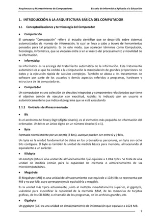 Arquitectura y Mantenimiento de Computadores

Escuela de Informática Aplicada a la Educación

1. INTRODUCCIÓN A LA ARQUITECTURA BÁSICA DEL COMPUTADOR
1.1

Conceptualizaciones y terminología del Computador
Computación

El concepto "Computación" refiere al estudio científico que se desarrolla sobre sistemas
automatizados de manejo de información, lo cual se lleva a cabo a través de herramientas
pensadas para tal propósito. Es de este modo, que aparecen términos como Computador,
Tecnología, informática, que se vinculan entre sí en el marco del procesamiento y movilidad de
la información.
Informática
La informática es la encarga del tratamiento automático de la información. Este tratamiento
automático es el que ha cedido a la computación la manipulación de grandes proporciones de
datos y la ejecución rápida de cálculos complejos. También se aboca a los tratamientos de
software por parte de los usuarios y demás aspectos referidos a programas, hardware y
estructura de las computadoras.
Computador
Un computador es una colección de circuitos integrados y componentes relacionados que tiene
el objetivo común de ejecutar con exactitud, rapidez lo indicado por un usuario o
automáticamente lo que indica el programa que se está ejecutando
1.1.1 Unidades de Almacenamiento
Bit
Es el acrónimo de Binary Digit (dígito binario), es el elemento más pequeño de información del
ordenador. Un bit es un único dígito en un número binario (0 o 1).
Byte
Formado normalmente por un octeto (8 bits), aunque pueden ser entre 6 y 9 bits.
Un byte es la unidad fundamental de datos en los ordenadores personales, un byte son ocho
bits contiguos. El byte es también la unidad de medida básica para memoria, almacenando el
equivalente a un carácter.
Kilobyte
Un kilobyte (Kb) es una unidad de almacenamiento que equivale a 1.024 bytes. Se trata de una
unidad de medida común para la capacidad de memoria o almacenamiento de las
microcomputadoras.
Megabyte
El Megabyte (MB) es una unidad de almacenamiento que equivale a 1024 Kb, se representa por
MB y no por Mb, cuya correspondencia equivaldría a megabit.
Es la unidad más típica actualmente, junto al múltiplo inmediatamente superior, el gigabyte,
usándose para especificar la capacidad de la memoria RAM, de las memorias de tarjetas
gráficas, de los CD-ROM, o el tamaño de los programas, de los archivos grandes, etc.
Gigabyte
Un gigabyte (GB) es una unidad de almacenamiento de información que equivale a 1024 MB.
1

 