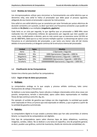 Arquitectura y Mantenimiento de Computadores

Escuela de Informática Aplicada a la Educación

1.1.3 Medidas de Velocidad
Los microprocesadores utilizan para sincronizar su funcionamiento una señal eléctrica que se
denomina reloj, esta señal le indica al procesador que debe pasar al proceso siguiente,
obligando de esa manera al procesador a ejecutar las instrucciones.
Esta señal es una señal eléctrica que se caracteriza por estar formada por pulsos eléctricos de
duración constante y en sucesión, es decir que tiene una frecuencia constante y que puede ser
medida en Hz (Hertz) o sus múltiplos (megahertz, gigahertz).
Cada hertz es un ciclo por segundo, lo que significa que un procesador a 3800 MHz viene
realizando tres mil ochocientos millones de operaciones por segundo que bien pueden ser
suma, resta, multiplicación o división, pero es más común que se mencione como 3,8 GHz en
vez de 3800 MHz, dado que es su más cercano múltiplo superior. La desventaja de operar a esa
frecuencia es el calentamiento del procesador, y por tanto una menor vida útil del mismo
debido al encarecimiento y el desgaste continuo de la estructura interna del procesador.
Unidad
Hertz
KiloHertz
MegaHertz
GigaHertz
TeraHertz

1.2

Siglas
Hz
Khz
Mhz
Ghz
Thz

Medida
1 Operación / Segundo
1000 Operaciones / Segundo = 1000 Hz
1000000 Operaciones / Segundo = 1000 Khz
1000000000 Operaciones / Segundo = 1000 Mhz
1000000000000 Operaciones / Segundo = 1000 Ghz

Clasificación de las Computadoras

Existen tres criterios para clasificar las computadoras:
1.2.1 Según el tipo de datos que procesan.
a. Análogas:
La computadora análoga es la que acepta y procesa señales continuas, tales como:
fluctuaciones de voltaje o frecuencias.
Se dedican a una tarea específica, hacen cálculos o trabajos relacionados entre otras cosas con
presión, temperatura, tensión o electricidad, opera sobre datos representados en medidas
físicas de tipo continuo como Km, Kg, etc.
Por ejemplo: el surtidor de gasolina que trabaja con dos magnitudes: la cantidad que puede
estar expresada en litros y el precio que está expresado en dólares, y que se genera a partir de
la cantidad de gasolina suministrada.
b. Digitales:
La computadora digital es la que acepta y procesa datos que han sido convertidos al sistema
binario. La mayoría de las computadoras son digitales.
Este tipo de computadoras opera sobre diversos tipos de datos alfabéticos, numéricos,
imágenes, sonidos, videos. No se dedican a una tarea en específica, sino de propósito general,
es decir, pueden usar gráficos, control de inventarios, diseño de nómina de contabilidad, etc.
3

 