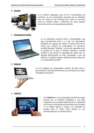 Arquitectura y Mantenimiento de Computadores

Escuela de Informática Aplicada a la Educación

b. Desktop
Es el nombre anglosajón para la PC o Computadora de
escritorio, es una computadora personal que es diseñada
para ser usada en una ubicación fija, como un escritorio
como su nombre indica, a diferencia de otros equipos
personales como las computadoras portátiles.

c. Computadora Portátil
Es un ordenador personal móvil o transportable, que
pesa normalmente entre 1 y 3 kg. Los ordenadores
portátiles son capaces de realizar la mayor parte de las
tareas que realizan los ordenadores de escritorio,
también llamados "Desktop", con similar capacidad y con
la ventaja de su peso y tamaño reducidos; sumado
también a que tienen la capacidad de operar por un
período determinado sin estar conectadas a una red
eléctrica. La palabra Laptop y Notebook hacen referencia
a la computadora portátil.
d. Netbook
Es una categoría de computadora portátil, de bajo costo y
generalmente reducidas dimensiones, lo cual aporta una mayor
movilidad y autonomía.

e. Tablet Pc
Una Tablet Pc es una computadora portátil de mayor
tamaño que un teléfono inteligente o una PDA,
integrado en una pantalla táctil (sencilla o multitáctil)
con la que se interactúa primariamente con los dedos
o un estilete (pasivo o activo), sin necesidad de
teclado físico ni ratón. Estos últimos se ven
reemplazados por un teclado virtual.

6

 