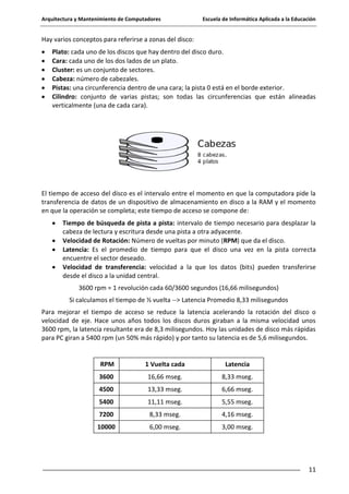 Arquitectura y Mantenimiento de Computadores

Escuela de Informática Aplicada a la Educación

Hay varios conceptos para referirse a zonas del disco:
Plato: cada uno de los discos que hay dentro del disco duro.
Cara: cada uno de los dos lados de un plato.
Cluster: es un conjunto de sectores.
Cabeza: número de cabezales.
Pistas: una circunferencia dentro de una cara; la pista 0 está en el borde exterior.
Cilindro: conjunto de varias pistas; son todas las circunferencias que están alineadas
verticalmente (una de cada cara).

El tiempo de acceso del disco es el intervalo entre el momento en que la computadora pide la
transferencia de datos de un dispositivo de almacenamiento en disco a la RAM y el momento
en que la operación se completa; este tiempo de acceso se compone de:
Tiempo de búsqueda de pista a pista: intervalo de tiempo necesario para desplazar la
cabeza de lectura y escritura desde una pista a otra adyacente.
Velocidad de Rotación: Número de vueltas por minuto (RPM) que da el disco.
Latencia: Es el promedio de tiempo para que el disco una vez en la pista correcta
encuentre el sector deseado.
Velocidad de transferencia: velocidad a la que los datos (bits) pueden transferirse
desde el disco a la unidad central.
3600 rpm = 1 revolución cada 60/3600 segundos (16,66 milisegundos)
Si calculamos el tiempo de ½ vuelta --> Latencia Promedio 8,33 milisegundos
Para mejorar el tiempo de acceso se reduce la latencia acelerando la rotación del disco o
velocidad de eje. Hace unos años todos los discos duros giraban a la misma velocidad unos
3600 rpm, la latencia resultante era de 8,3 milisegundos. Hoy las unidades de disco más rápidas
para PC giran a 5400 rpm (un 50% más rápido) y por tanto su latencia es de 5,6 milisegundos.

RPM

1 Vuelta cada

Latencia

3600

16,66 mseg.

8,33 mseg.

4500

13,33 mseg.

6,66 mseg.

5400

11,11 mseg.

5,55 mseg.

7200

8,33 mseg.

4,16 mseg.

10000

6,00 mseg.

3,00 mseg.

11

 