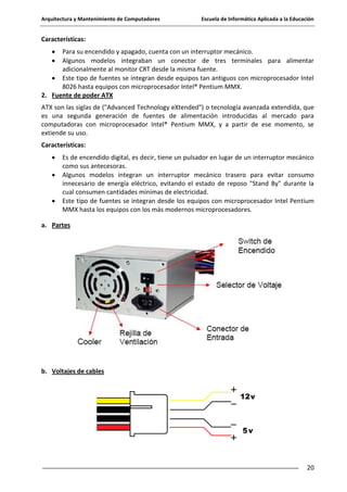 Arquitectura y Mantenimiento de Computadores

Escuela de Informática Aplicada a la Educación

Características:
Para su encendido y apagado, cuenta con un interruptor mecánico.
Algunos modelos integraban un conector de tres terminales para alimentar
adicionalmente al monitor CRT desde la misma fuente.
Este tipo de fuentes se integran desde equipos tan antiguos con microprocesador Intel
8026 hasta equipos con microprocesador Intel® Pentium MMX.
2. Fuente de poder ATX
ATX son las siglas de ("Advanced Technology eXtended") o tecnología avanzada extendida, que
es una segunda generación de fuentes de alimentación introducidas al mercado para
computadoras con microprocesador Intel® Pentium MMX, y a partir de ese momento, se
extiende su uso.
Características:
Es de encendido digital, es decir, tiene un pulsador en lugar de un interruptor mecánico
como sus antecesoras.
Algunos modelos integran un interruptor mecánico trasero para evitar consumo
innecesario de energía eléctrico, evitando el estado de reposo "Stand By" durante la
cual consumen cantidades mínimas de electricidad.
Este tipo de fuentes se integran desde los equipos con microprocesador Intel Pentium
MMX hasta los equipos con los más modernos microprocesadores.
a. Partes

b. Voltajes de cables

20

 