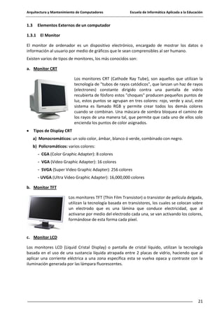 Arquitectura y Mantenimiento de Computadores

1.3

Escuela de Informática Aplicada a la Educación

Elementos Externos de un computador

1.3.1 El Monitor
El monitor de ordenador es un dispositivo electrónico, encargado de mostrar los datos o
información al usuario por medio de gráficos que le sean comprensibles al ser humano.
Existen varios de tipos de monitores, los más conocidos son:
a. Monitor CRT
Los monitores CRT (Cathode Ray Tube), son aquellos que utilizan la
tecnología de "tubos de rayos catódicos", que lanzan un haz de rayos
(electrones) constante dirigido contra una pantalla de vidrio
recubierta de fósforo estos "choques" producen pequeños puntos de
luz, estos puntos se agrupan en tres colores: rojo, verde y azul, este
sistema es llamado RGB y permite crear todos los demás colores
cuando se combinan. Una máscara de sombra bloquea el camino de
los rayos de una manera tal, que permite que cada uno de ellos solo
encienda los puntos de color asignados.
Tipos de Display CRT
a) Monocromáticos: un solo color, ámbar, blanco ó verde, combinado con negro.
b) Policromáticos: varios colores:
- CGA (Color Graphic Adapter): 8 colores
- VGA (Video Graphic Adapter): 16 colores
- SVGA (Super Video Graphic Adapter): 256 colores
- UVGA (Ultra Video Graphic Adapter): 16,000,000 colores
b. Monitor TFT
Los monitores TFT (Thin Film Transistor) o transistor de película delgada,
utilizan la tecnología basada en transistores, los cuales se colocan sobre
un electrodo que es una lámina que conduce electricidad, que al
activarse por medio del electrodo cada una, se van activando los colores,
formándose de esta forma cada píxel.

c. Monitor LCD
Los monitores LCD (Liquid Cristal Display) o pantalla de cristal líquido, utilizan la tecnología
basada en el uso de una sustancia líquida atrapada entre 2 placas de vidrio, haciendo que al
aplicar una corriente eléctrica a una zona específica esta se vuelva opaca y contraste con la
iluminación generada por las lámpara fluorescentes.

21

 