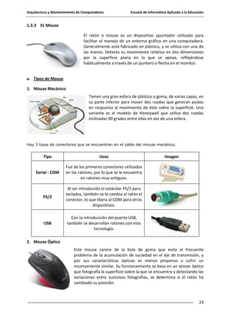 Arquitectura y Mantenimiento de Computadores

Escuela de Informática Aplicada a la Educación

1.3.3 EL Mouse
El ratón o mouse es un dispositivo apuntador utilizado para
facilitar el manejo de un entorno gráfico en una computadora.
Generalmente está fabricado en plástico, y se utiliza con una de
las manos. Detecta su movimiento relativo en dos dimensiones
por la superficie plana en la que se apoya, reflejándose
habitualmente a través de un puntero o flecha en el monitor.
a. Tipos de Mouse
1. Mouse Mecánico
Tienen una gran esfera de plástico o goma, de varias capas, en
su parte inferior para mover dos ruedas que generan pulsos
en respuesta al movimiento de éste sobre la superficie. Una
variante es el modelo de Honeywell que utiliza dos ruedas
inclinadas 90 grados entre ellas en vez de una esfera.

Hay 3 tipos de conectores que se encuentran en el cable del mouse mecánico.

Tipo

Usos

Serial - COM

Fue de los primeros conectores utilizados
en los ratones, por lo que se le encuentra
en ratones muy antiguos.

PS/2

Al ser introducido el estándar PS/2 para
teclados, también se le cambia al ratón el
conector, lo que libera al COM para otros
dispositivos.

USB

Imagen

Con la introducción del puerto USB,
también se desarrollan ratones con esta
tecnología.

2. Mouse Óptico
Este mouse carece de la bola de goma que evita el frecuente
problema de la acumulación de suciedad en el eje de transmisión, y
por sus características ópticas es menos propenso a sufrir un
inconveniente similar. Su funcionamiento se basa en un sensor óptico
que fotografía la superficie sobre la que se encuentra y detectando las
variaciones entre sucesivas fotografías, se determina si el ratón ha
cambiado su posición.

24

 