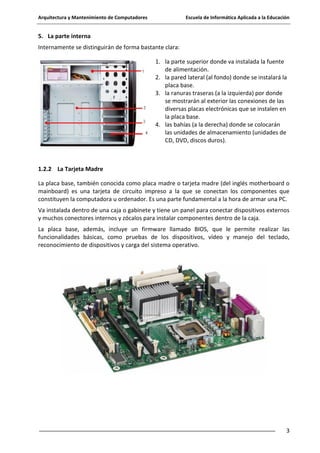 Arquitectura y Mantenimiento de Computadores

Escuela de Informática Aplicada a la Educación

5. La parte interna
Internamente se distinguirán de forma bastante clara:
1. la parte superior donde va instalada la fuente
de alimentación.
2. la pared lateral (al fondo) donde se instalará la
placa base.
3. la ranuras traseras (a la izquierda) por donde
se mostrarán al exterior las conexiones de las
diversas placas electrónicas que se instalen en
la placa base.
4. las bahías (a la derecha) donde se colocarán
las unidades de almacenamiento (unidades de
CD, DVD, discos duros).

1.2.2 La Tarjeta Madre
La placa base, también conocida como placa madre o tarjeta madre (del inglés motherboard o
mainboard) es una tarjeta de circuito impreso a la que se conectan los componentes que
constituyen la computadora u ordenador. Es una parte fundamental a la hora de armar una PC.
Va instalada dentro de una caja o gabinete y tiene un panel para conectar dispositivos externos
y muchos conectores internos y zócalos para instalar componentes dentro de la caja.
La placa base, además, incluye un firmware llamado BIOS, que le permite realizar las
funcionalidades básicas, como pruebas de los dispositivos, vídeo y manejo del teclado,
reconocimiento de dispositivos y carga del sistema operativo.

3

 