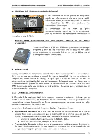 Arquitectura y Mantenimiento de Computadores

Escuela de Informática Aplicada a la Educación

b. ROM (Read Only Memory, memoria sólo de lectura)
Es una memoria no volátil, porque el computador
puede leer información de ella pero nunca escribir
información nueva, todas las computadoras cuentan
con dispositivos de ROM que contienen las
instrucciones de arranque.
La
información
en
la
ROM
se
graba
permanentemente cuando se crea el computador,
pero no hay manera de reemplazarla a menos que se
reemplace el chip de ROM.
c. Memoria PROM (Programmable read only memory, memoria de sólo lectura
programable)
Es una variación de la ROM, es la ROM en la que usuario puede cargas
programas y datos de solo lectura que una vez cargados rara vez o
nunca se cambian. La memoria flash es un tipo de PROM que el
usuario puede alterar con facilidad.

d. Memoria caché
Se usa para facilitar una transferencia aún más rápida de instrucciones y datos al procesador; es
decir que se usa para mejorar el caudal de proceso (velocidad con que un sistema de
computación puede realizar el trabajo). Al igual que la RAM, el caché es un área de
almacenamiento de alta velocidad para las instrucciones de los programas y los datos, pero es
10 veces más rápida que la RAM y mucho más cara. Con sólo una fracción de la capacidad de la
RAM, la memoria caché sólo contiene las instrucciones y los datos que es probable que el
procesador requiera enseguida.
1.2.5 Unidades de Almacenamiento
A diferencia de la RAM, que olvida todo en cuanto se apaga la máquina, y la ROM, que no
puede aprender nada nuevo, los dispositivos de almacenamiento secundario permiten que la
computadora registre información en forma semipermanente, para que pueda ser leída
después por el mismo u otro computador.
Las unidades de almacenamiento trabajan con dos tipos de procesamiento:
Procesamiento Secuencial: Es el que se da en medios de almacenamiento en el cual el
usuario debe pasar secuencialmente por la información, en el mismo orden en que fue
grabada, hasta llegar al que le interesa. Este tipo de procesamiento requiere de:
un archivo maestro, fuente permanente de todos los datos.
un archivo de transacción, refleja la actividad diaria.
Procesamiento Aleatorio: Se tiene acceso a los programas y datos deseados directamente
del medio de almacenamiento. En este tipo de procesamiento sólo se necesita el valor del
campo clave del registro para recuperar o actualizar un registro.
9

 